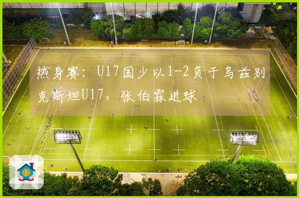 热身赛：U17国少以1-2负于乌兹别克斯坦U17，张伯霖进球