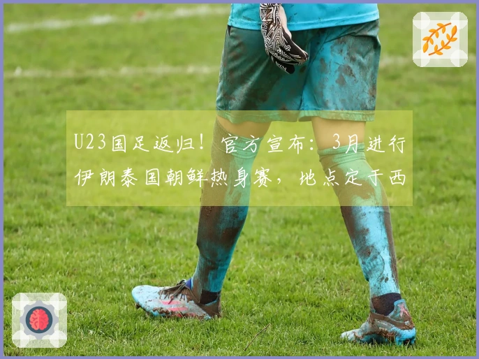 U23国足返归！官方宣布：3月进行伊朗泰国朝鲜热身赛，地点定于西安