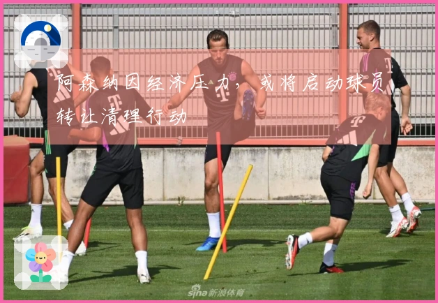 阿森纳因经济压力，或将启动球员转让清理行动