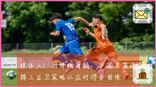 媒体人：因锋线薄弱，中国男篮选择三后卫策略以应对得分困境