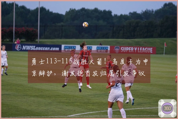 勇士113-115战胜火箭！乌度卡为申京辩护，谢泼德首发归属引发争议