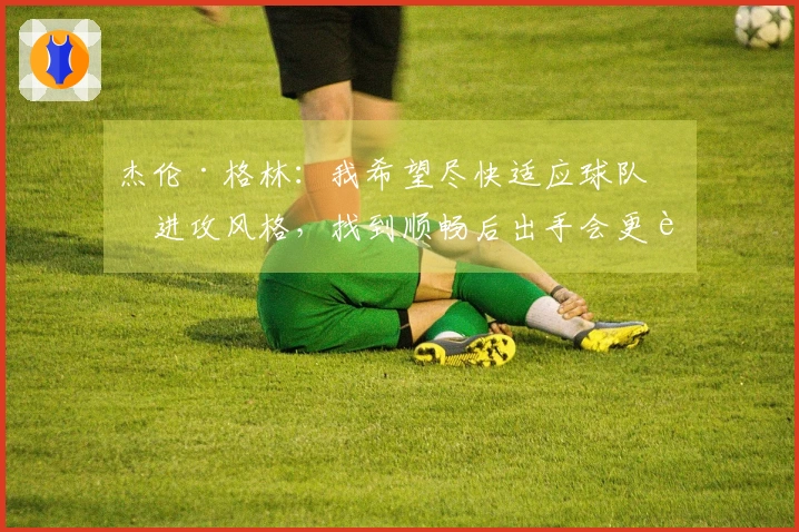 杰伦·格林：我希望尽快适应球队的进攻风格，找到顺畅后出手会更轻松