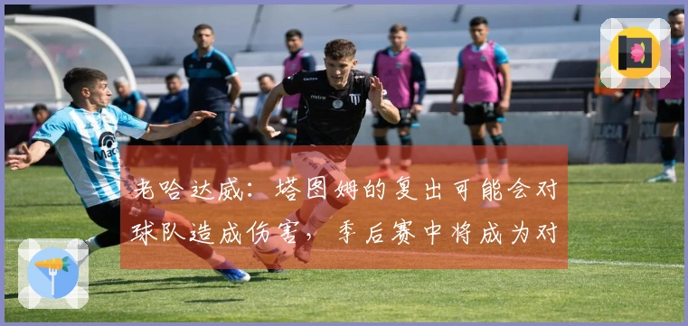 老哈达威：塔图姆的复出可能会对球队造成伤害，季后赛中将成为对手的焦点