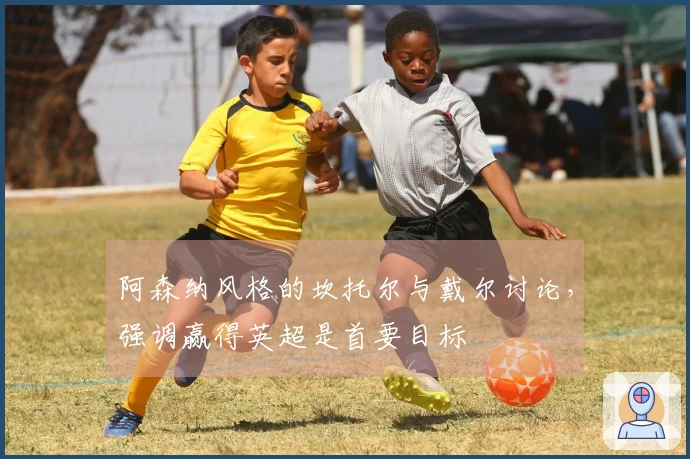 阿森纳风格的坎托尔与戴尔讨论，强调赢得英超是首要目标