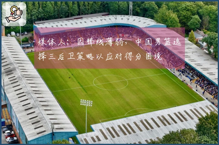 媒体人：因锋线薄弱，中国男篮选择三后卫策略以应对得分困境