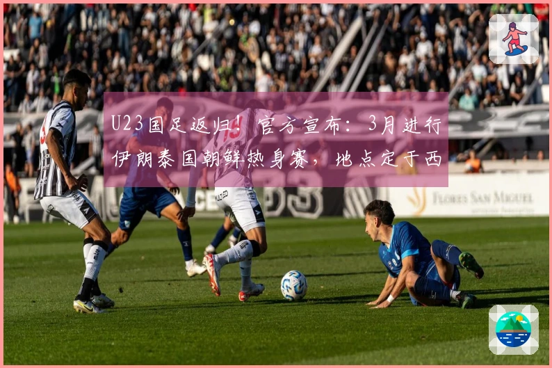 U23国足返归！官方宣布：3月进行伊朗泰国朝鲜热身赛，地点定于西安