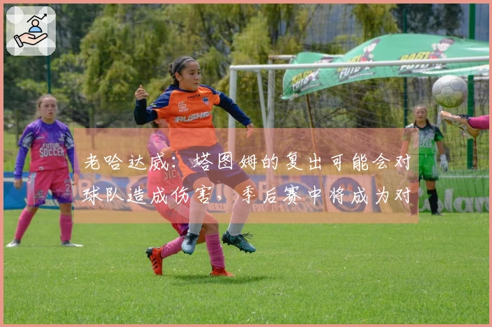 老哈达威：塔图姆的复出可能会对球队造成伤害，季后赛中将成为对手的焦点
