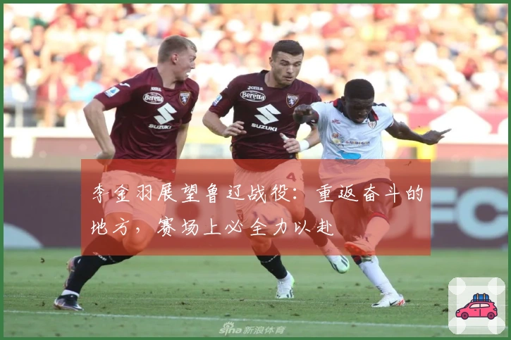 李金羽展望鲁辽战役：重返奋斗的地方，赛场上必全力以赴